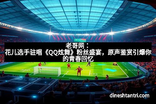 老哥网：花儿选手驻唱《QQ炫舞》粉丝盛宴，原声鉴赏引爆你的青春回忆